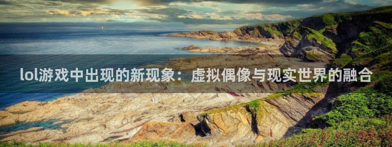 鼎点娱乐注册测速：lol游戏中出现的新现象：虚拟偶像与现实世